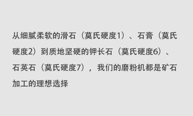 從細(xì)膩柔軟的滑石（莫氏硬度1）、石膏（莫氏硬度2）到質(zhì)地堅(jiān)硬的鉀長(zhǎng)石（莫氏硬度6）、石英石（莫氏硬度7），我們的磨粉機(jī)都是礦石加工的理想選擇。